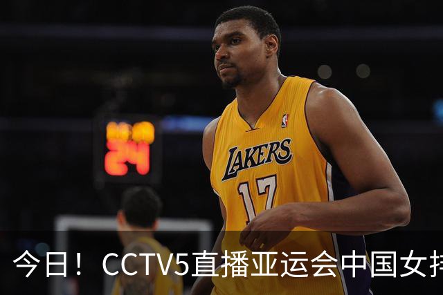 今日！CCTV5直播亚运会中国女排+中超，5+转中国男篮，网络转大连鲲城+曼城+尤文等